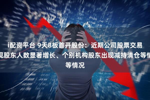 i配资平台 9天8板首开股份：近期公司股票交易呈现股东人数显著增长、个别机构股东出现减持清仓等情况