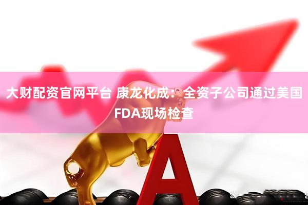 大财配资官网平台 康龙化成：全资子公司通过美国FDA现场检查