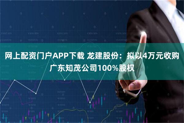网上配资门户APP下载 龙建股份：拟以4万元收购广东知茂公司100%股权