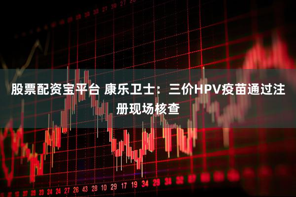 股票配资宝平台 康乐卫士：三价HPV疫苗通过注册现场核查