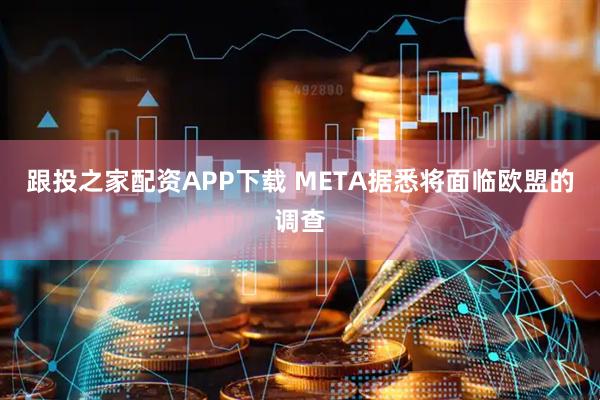 跟投之家配资APP下载 META据悉将面临欧盟的调查