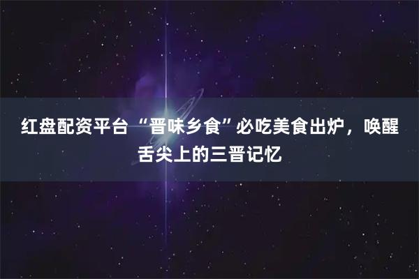 红盘配资平台 “晋味乡食”必吃美食出炉,唤醒舌尖上的三晋记忆