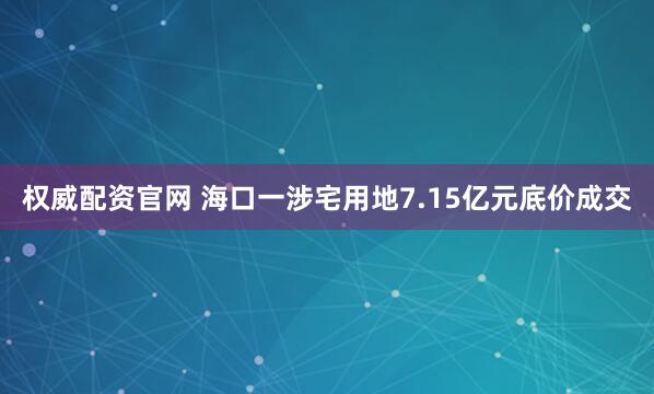 权威配资官网 海口一涉宅用地7.15亿元底价成交