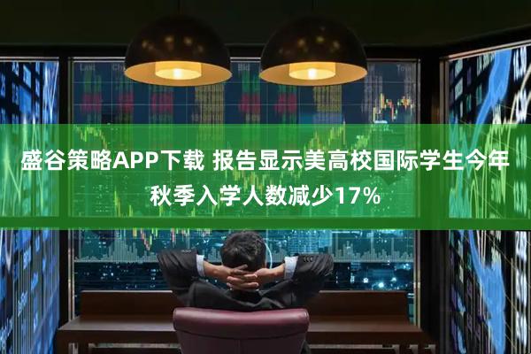 盛谷策略APP下载 报告显示美高校国际学生今年秋季入学人数减少17%