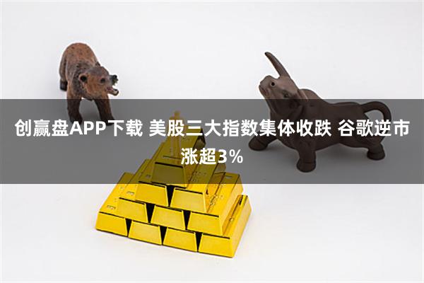 创赢盘APP下载 美股三大指数集体收跌 谷歌逆市涨超3%