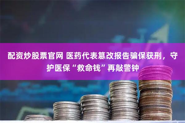 配资炒股票官网 医药代表篡改报告骗保获刑,守护医保“救命钱”再敲警钟