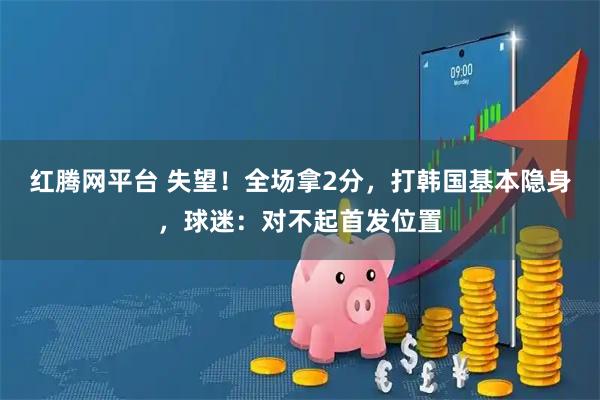 红腾网平台 失望!全场拿2分,打韩国基本隐身,球迷:对不起首发位置