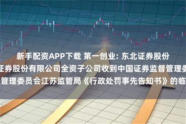 新手配资APP下载 第一创业: 东北证券股份有限公司关于第一创业证券股份有限公司全资子公司收到中国证券监督管理委员会江苏监管局《行政处罚事先告知书》的临时受托管理事务报告