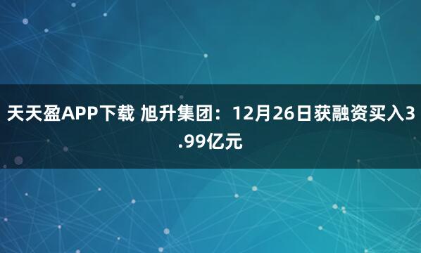 天天盈APP下载 旭升集团：12月26日获融资买入3.99亿元