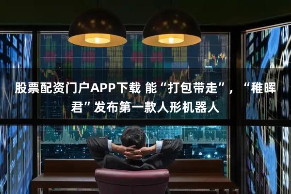 股票配资门户APP下载 能“打包带走”,“稚晖君”发布第一款人形机器人