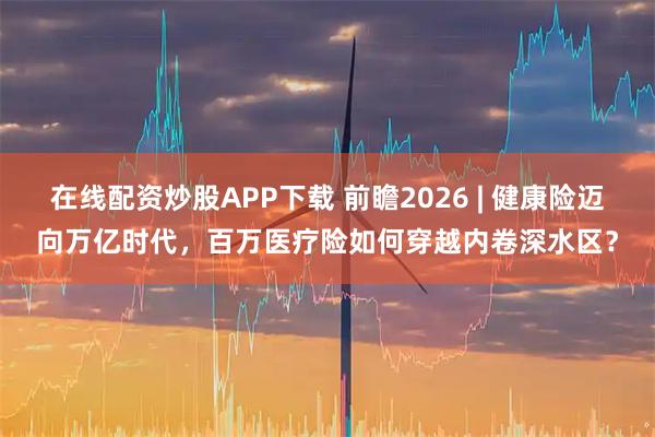 在线配资炒股APP下载 前瞻2026 | 健康险迈向万亿时代,百万医疗险如何穿越内卷深水区?