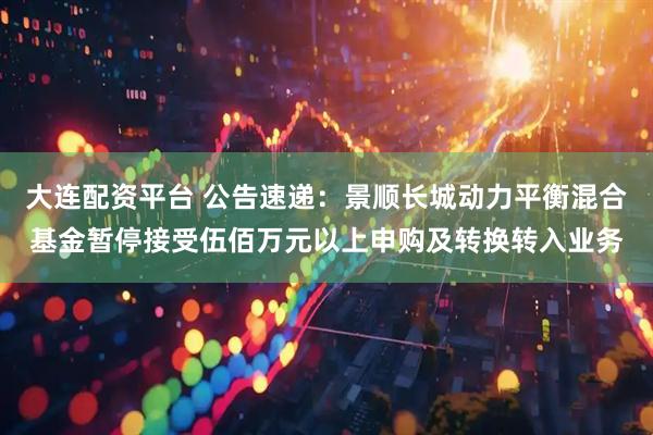 大连配资平台 公告速递：景顺长城动力平衡混合基金暂停接受伍佰万元以上申购及转换转入业务