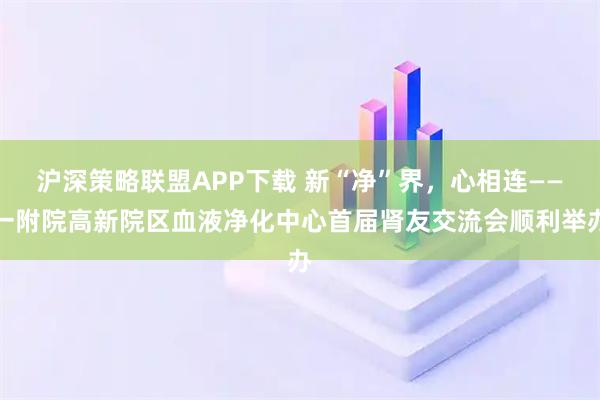 沪深策略联盟APP下载 新“净”界，心相连——一附院高新院区血液净化中心首届肾友交流会顺利举办