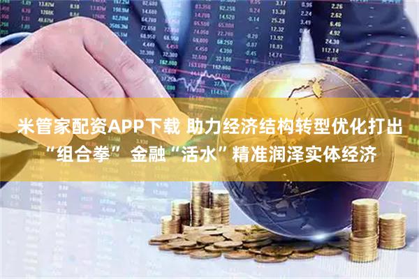 米管家配资APP下载 助力经济结构转型优化打出“组合拳” 金融“活水”精准润泽实体经济