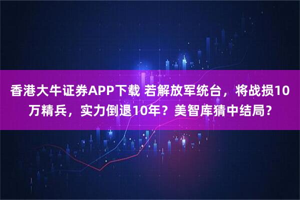 香港大牛证券APP下载 若解放军统台，将战损10万精兵，实力倒退10年？美智库猜中结局？