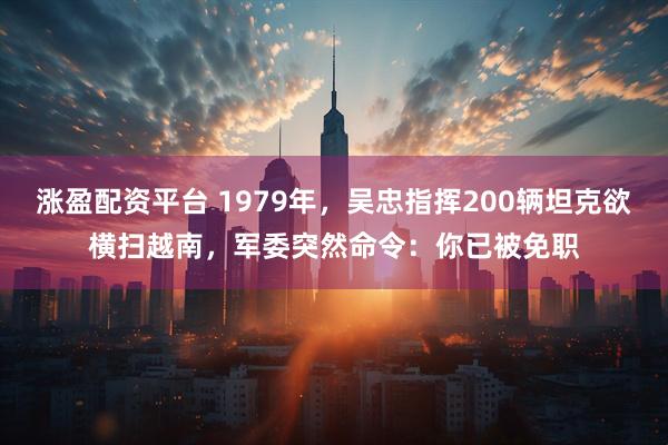 涨盈配资平台 1979年，吴忠指挥200辆坦克欲横扫越南，军委突然命令：你已被免职