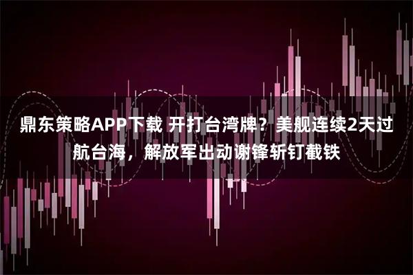 鼎东策略APP下载 开打台湾牌？美舰连续2天过航台海，解放军出动谢锋斩钉截铁