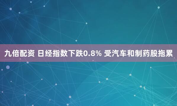 九倍配资 日经指数下跌0.8% 受汽车和制药股拖累