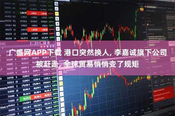 广盛网APP下载 港口突然换人, 李嘉诚旗下公司被赶走, 全球贸易悄悄变了规矩