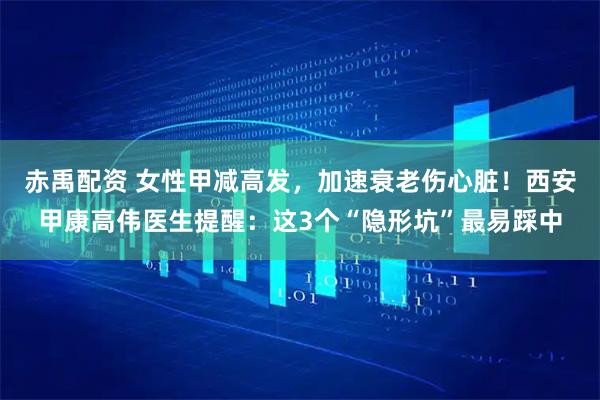 赤禹配资 女性甲减高发，加速衰老伤心脏！西安甲康高伟医生提醒：这3个“隐形坑”最易踩中