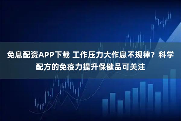 免息配资APP下载 工作压力大作息不规律？科学配方的免疫力提升保健品可关注