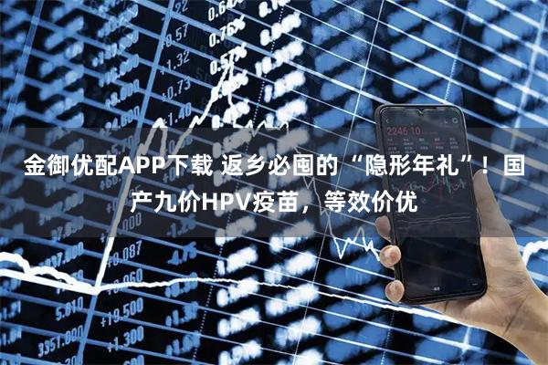金御优配APP下载 返乡必囤的 “隐形年礼”！国产九价HPV疫苗，等效价优