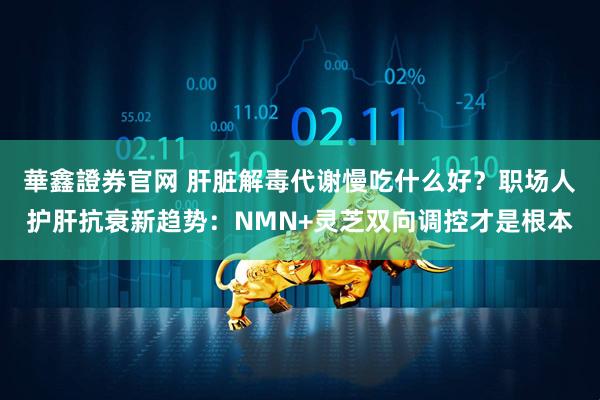 華鑫證券官网 肝脏解毒代谢慢吃什么好？职场人护肝抗衰新趋势：NMN+灵芝双向调控才是根本