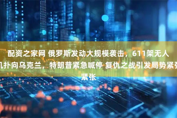 配资之家网 俄罗斯发动大规模袭击，611架无人机扑向乌克兰，特朗普紧急喊停 复仇之战引发局势紧张