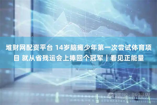 堆财网配资平台 14岁脑瘫少年第一次尝试体育项目 就从省残运会上捧回个冠军|看见正能量