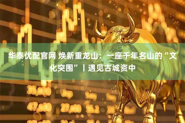 华泰优配官网 焕新重龙山：一座千年名山的“文化突围”丨遇见古城资中