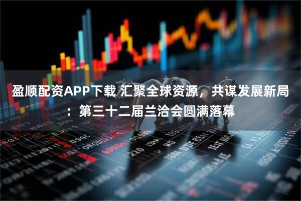 盈顺配资APP下载 汇聚全球资源，共谋发展新局：第三十二届兰洽会圆满落幕