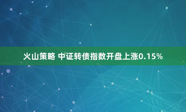 火山策略 中证转债指数开盘上涨0.15%