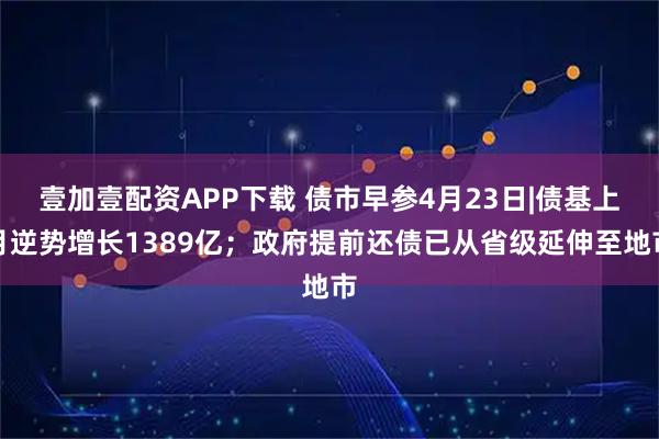 壹加壹配资APP下载 债市早参4月23日|债基上月逆势增长1389亿；政府提前还债已从省级延伸至地市